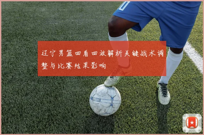 辽宁男篮回看回放解析关键战术调整与比赛结果影响