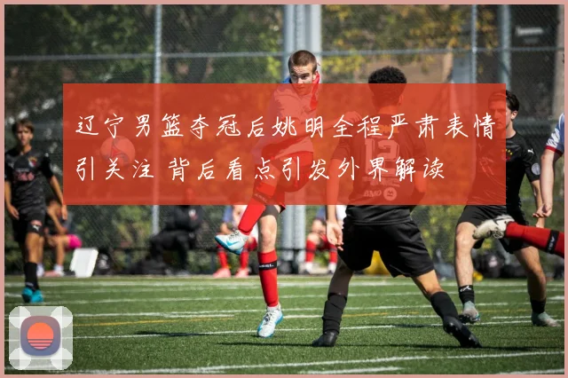 辽宁男篮夺冠后姚明全程严肃表情引关注 背后看点引发外界解读