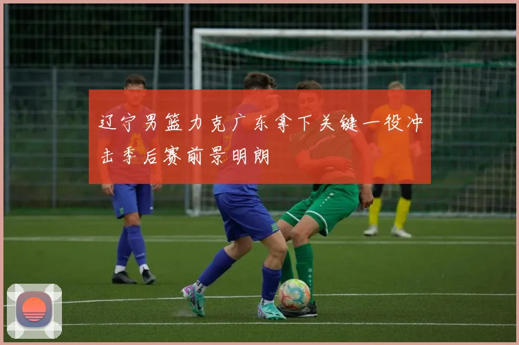 辽宁男篮力克广东拿下关键一役冲击季后赛前景明朗