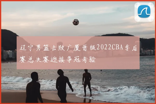 辽宁男篮击败广厦晋级2022CBA季后赛总决赛迎接争冠考验