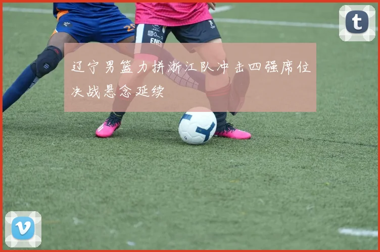 辽宁男篮力拼浙江队冲击四强席位决战悬念延续