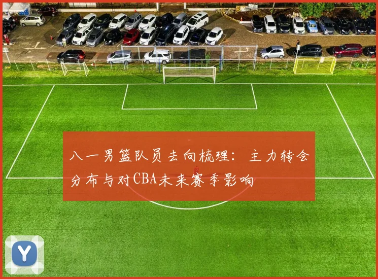 八一男篮队员去向梳理：主力转会分布与对CBA未来赛季影响