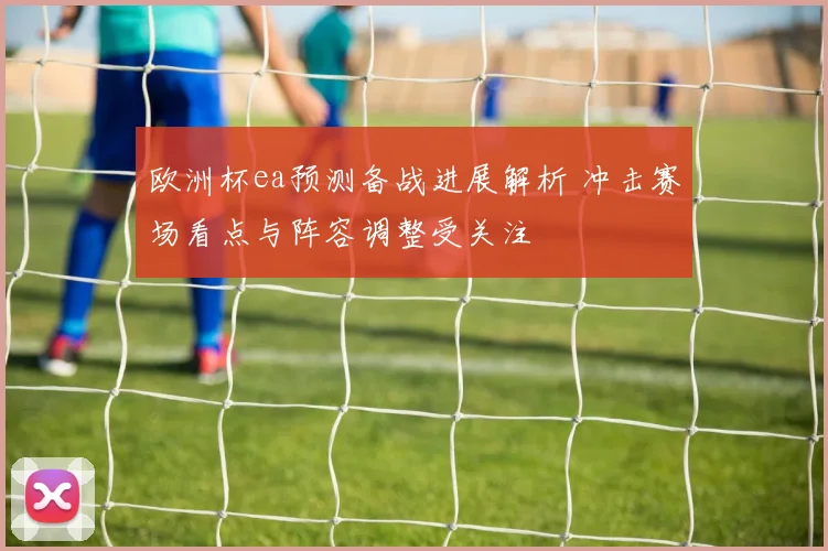 欧洲杯ea预测备战进展解析 冲击赛场看点与阵容调整受关注