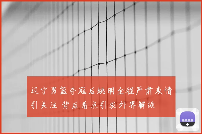 辽宁男篮夺冠后姚明全程严肃表情引关注 背后看点引发外界解读