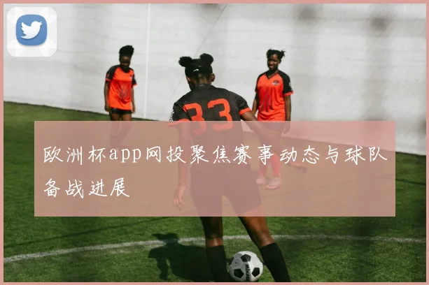 欧洲杯app网投聚焦赛事动态与球队备战进展