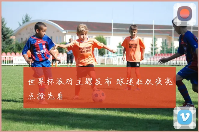 世界杯派对主题发布 球迷狂欢夜亮点抢先看