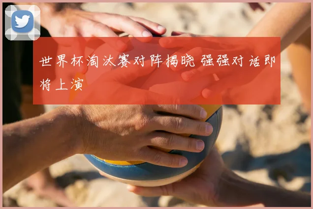 世界杯淘汰赛对阵揭晓 强强对话即将上演