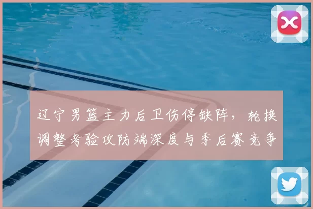 辽宁男篮主力后卫伤停缺阵，轮换调整考验攻防端深度与季后赛竞争力