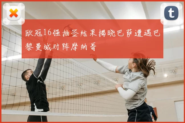 欧冠16强抽签结果揭晓巴萨遭遇巴黎曼城对阵摩纳哥