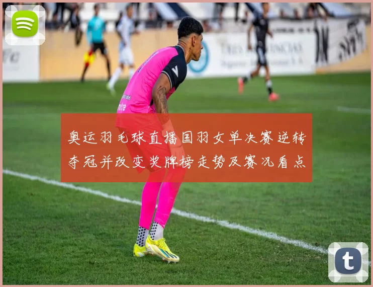 奥运羽毛球直播国羽女单决赛逆转夺冠并改变奖牌榜走势及赛况看点