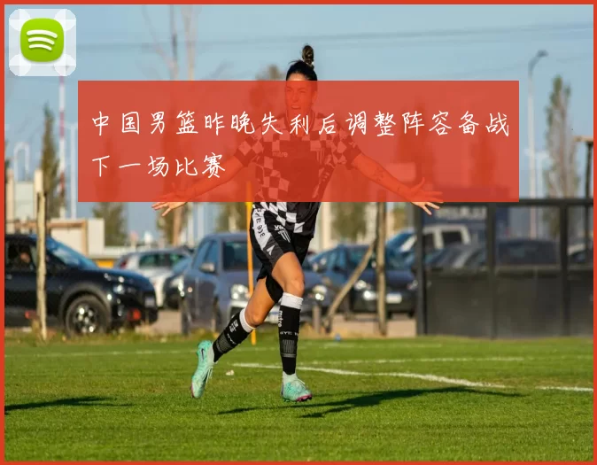 中国男篮昨晚失利后调整阵容备战下一场比赛