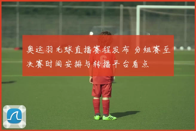 奥运羽毛球直播赛程发布 分组赛至决赛时间安排与转播平台看点
