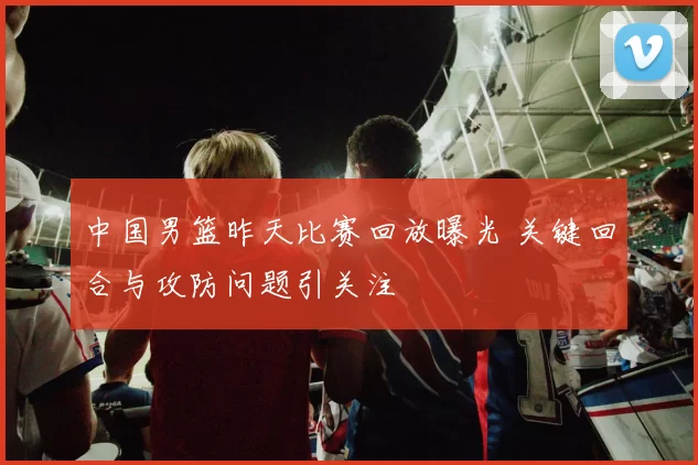 中国男篮昨天比赛回放曝光 关键回合与攻防问题引关注