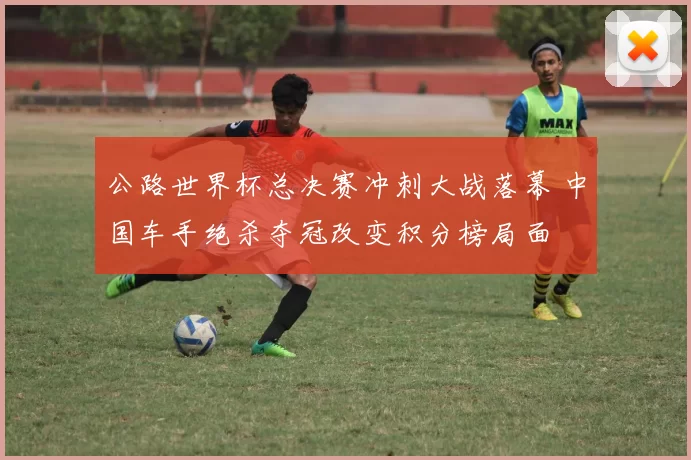 公路世界杯总决赛冲刺大战落幕 中国车手绝杀夺冠改变积分榜局面