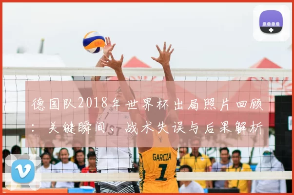 德国队2018年世界杯出局照片回顾：关键瞬间、战术失误与后果解析
