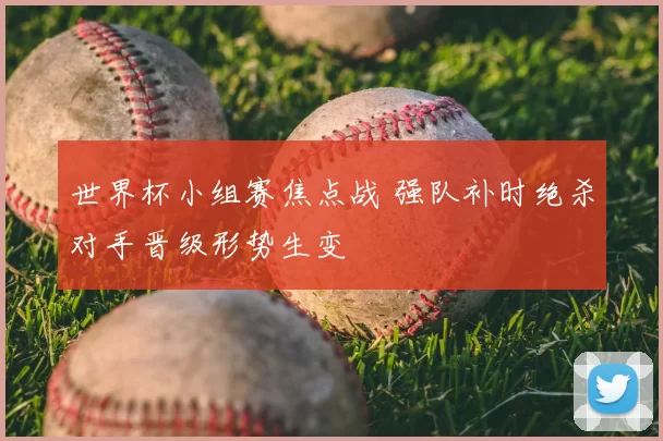 世界杯小组赛焦点战 强队补时绝杀对手晋级形势生变