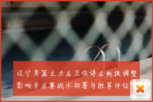 辽宁男篮主力后卫伤停后轮换调整影响季后赛战术部署与胜算评估