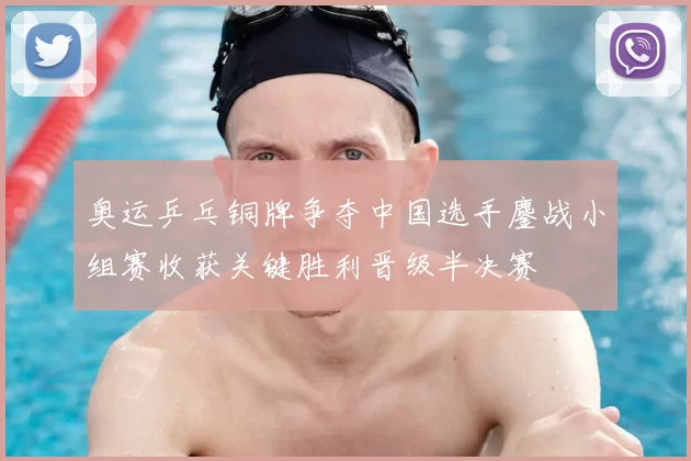 奥运乒乓铜牌争夺中国选手鏖战小组赛收获关键胜利晋级半决赛