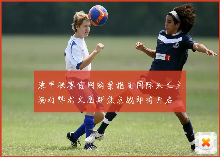 意甲联赛官网购票指南国际米兰主场对阵尤文图斯焦点战即将开启