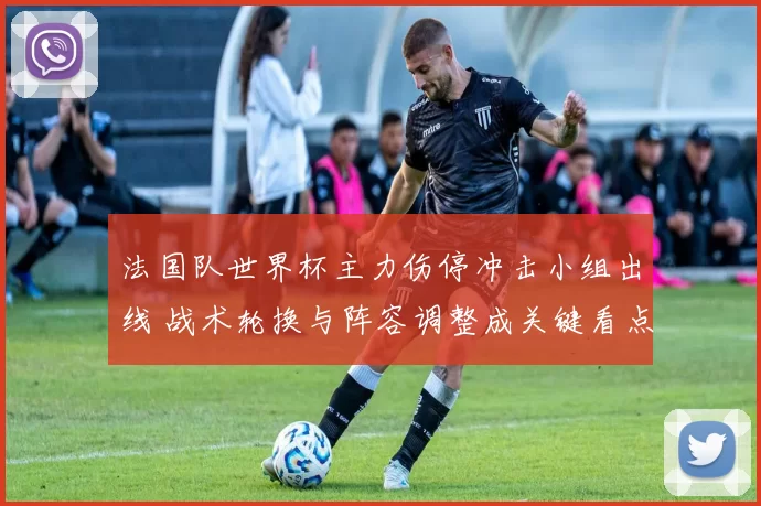 法国队世界杯主力伤停冲击小组出线 战术轮换与阵容调整成关键看点