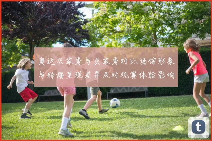 奥运买家秀与卖家秀对比场馆形象与转播呈现差异及对观赛体验影响