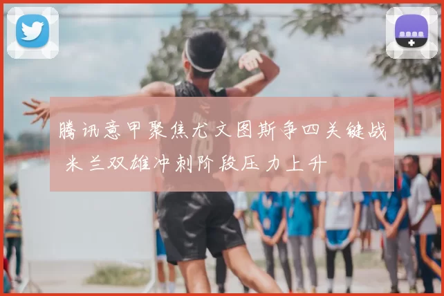 腾讯意甲聚焦尤文图斯争四关键战 米兰双雄冲刺阶段压力上升