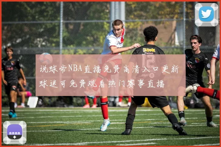 说球帝NBA直播免费高清入口更新 球迷可免费观看热门赛事直播