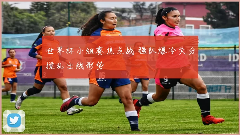 世界杯小组赛焦点战 强队爆冷失分搅乱出线形势