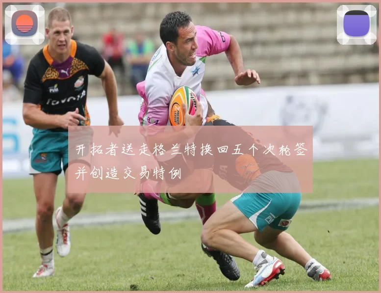 开拓者送走格兰特换回五个次轮签并创造交易特例