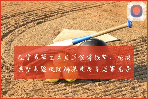 辽宁男篮主力后卫伤停缺阵，轮换调整考验攻防端深度与季后赛竞争力