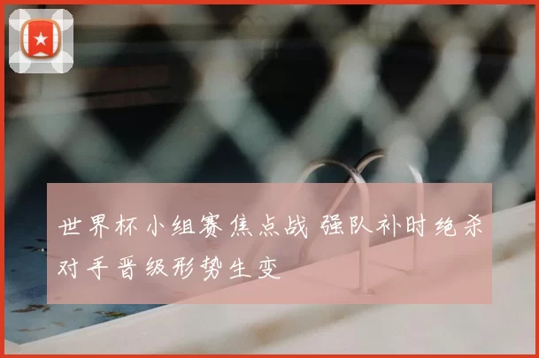 世界杯小组赛焦点战 强队补时绝杀对手晋级形势生变