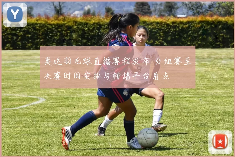 奥运羽毛球直播赛程发布 分组赛至决赛时间安排与转播平台看点