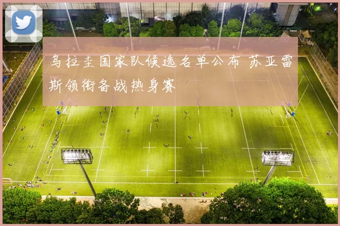 乌拉圭国家队候选名单公布 苏亚雷斯领衔备战热身赛