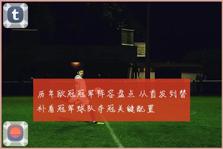 历年欧冠冠军阵容盘点 从首发到替补看冠军球队夺冠关键配置