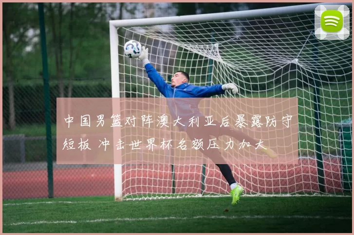 中国男篮对阵澳大利亚后暴露防守短板 冲击世界杯名额压力加大