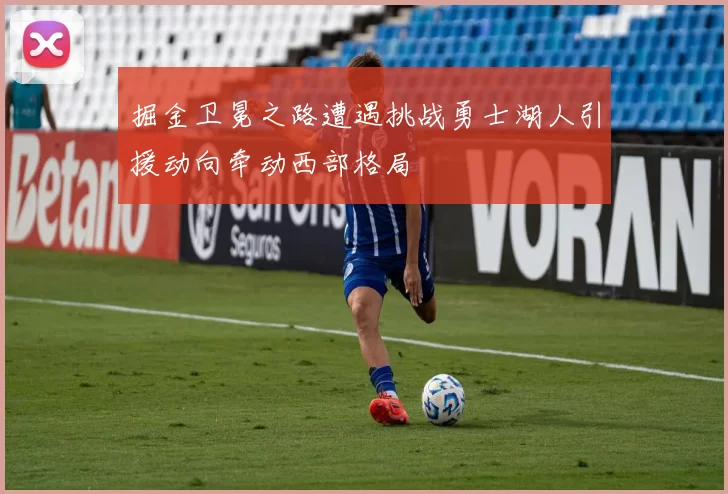 掘金卫冕之路遭遇挑战勇士湖人引援动向牵动西部格局