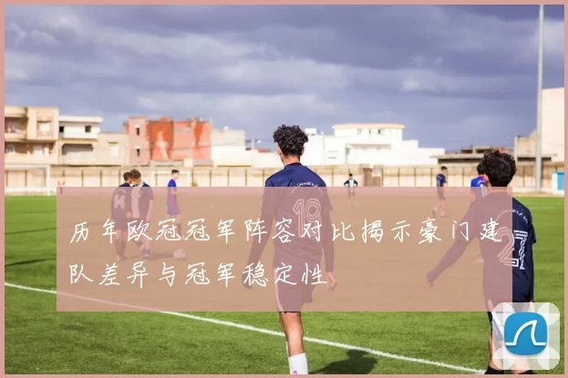 历年欧冠冠军阵容对比揭示豪门建队差异与冠军稳定性