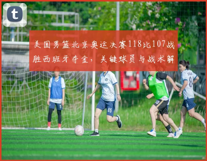 美国男篮北京奥运决赛118比107战胜西班牙夺金,关键球员与战术解读