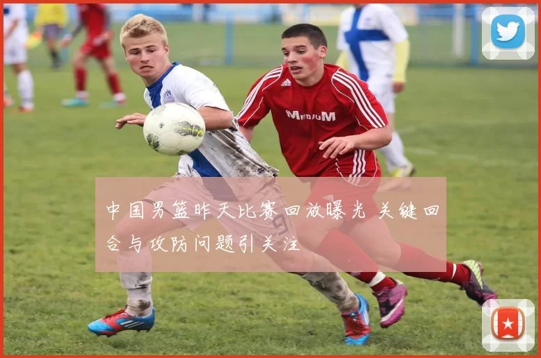 中国男篮昨天比赛回放曝光 关键回合与攻防问题引关注