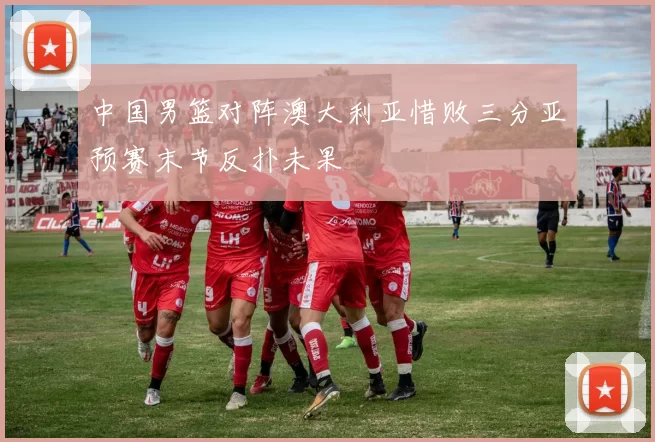 中国男篮对阵澳大利亚惜败三分亚预赛末节反扑未果