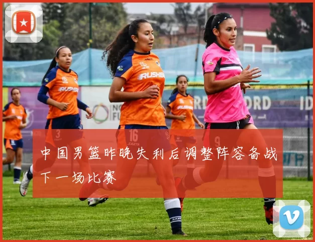 中国男篮昨晚失利后调整阵容备战下一场比赛