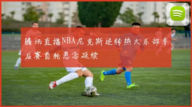腾讯直播NBA尼克斯逆转热火东部季后赛首轮悬念延续
