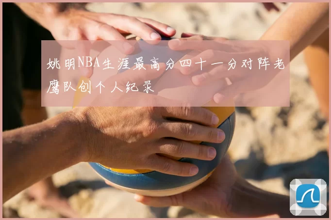 姚明NBA生涯最高分四十一分对阵老鹰队创个人纪录